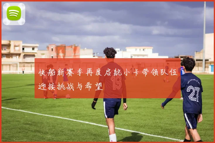快船新赛季再度启航小卡带领队伍迎接挑战与希望
