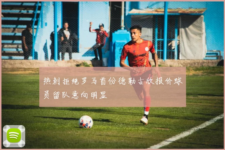 热刺拒绝罗马首份德勒古欣报价球员留队意向明显