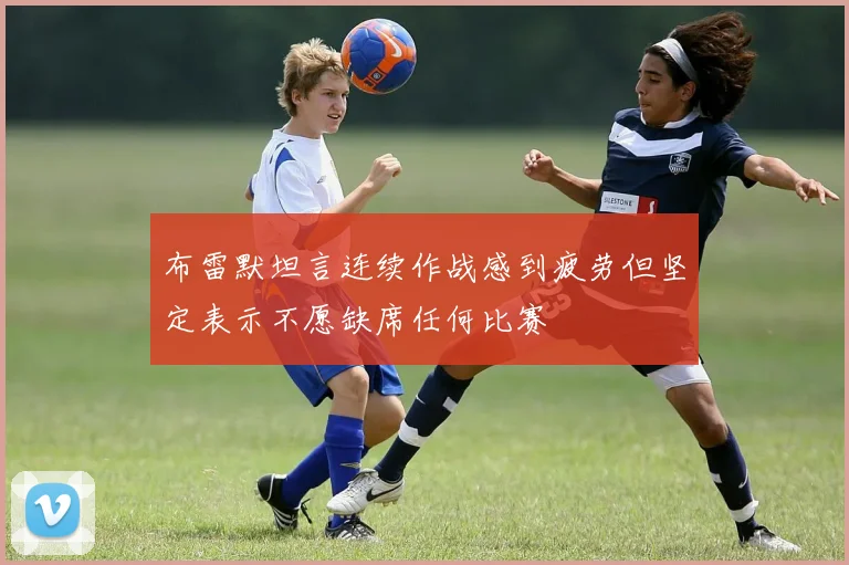 布雷默坦言连续作战感到疲劳但坚定表示不愿缺席任何比赛