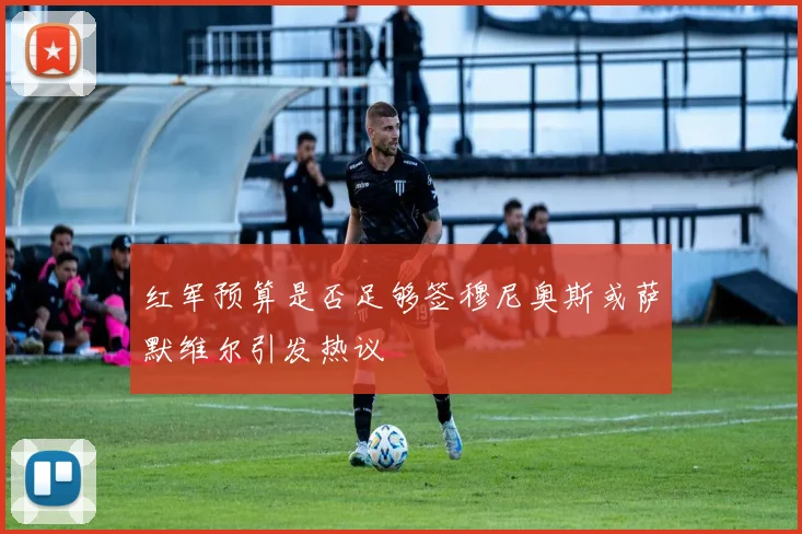 红军预算是否足够签穆尼奥斯或萨默维尔引发热议