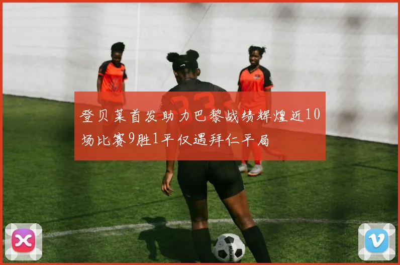 登贝莱首发助力巴黎战绩辉煌近10场比赛9胜1平仅遇拜仁平局