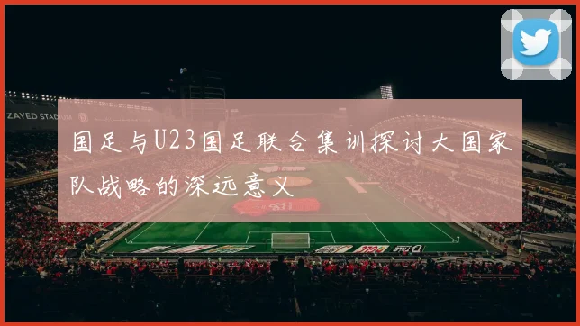 国足与U23国足联合集训探讨大国家队战略的深远意义