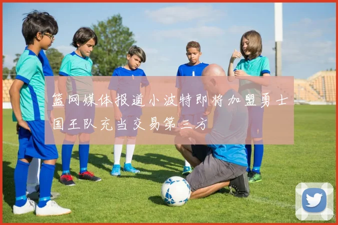篮网媒体报道小波特即将加盟勇士国王队充当交易第三方