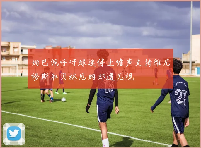 姆巴佩呼吁球迷停止嘘声支持维尼修斯和贝林厄姆却遭无视