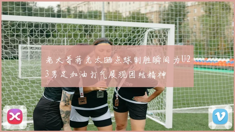 老大哥蒋光太晒点球制胜瞬间为U23男足加油打气展现团结精神
