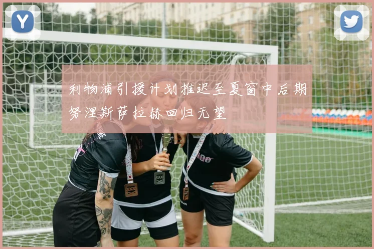 利物浦引援计划推迟至夏窗中后期努涅斯萨拉赫回归无望