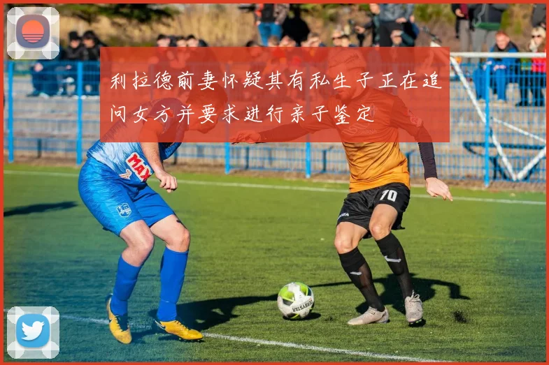 利拉德前妻怀疑其有私生子正在追问女方并要求进行亲子鉴定