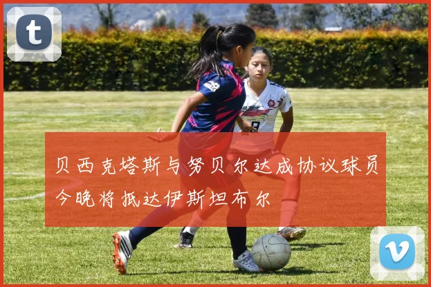 贝西克塔斯与努贝尔达成协议球员今晚将抵达伊斯坦布尔