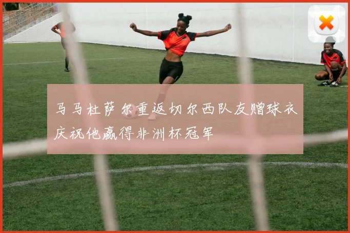 马马杜萨尔重返切尔西队友赠球衣庆祝他赢得非洲杯冠军