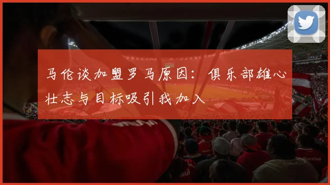 马伦谈加盟罗马原因：俱乐部雄心壮志与目标吸引我加入