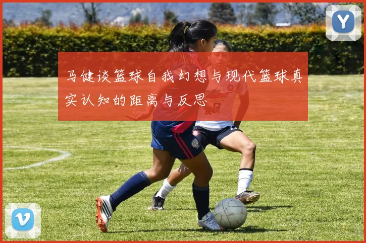 马健谈篮球自我幻想与现代篮球真实认知的距离与反思