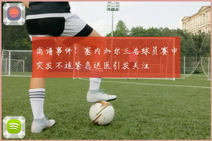 离谱事件！塞内加尔三名球员赛中突发不适紧急送医引发关注